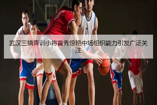 武汉三镇青训小将首秀惊艳中场组织能力引发广泛关注