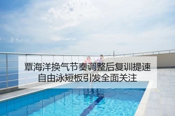 覃海洋换气节奏调整后复训提速 自由泳短板引发全面关注