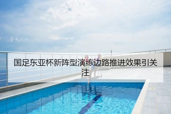 国足东亚杯新阵型演练边路推进效果引关注