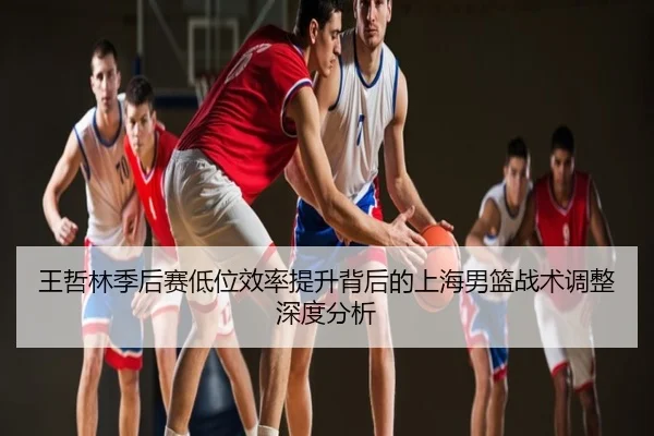 王哲林季后赛低位效率提升背后的上海男篮战术调整深度分析