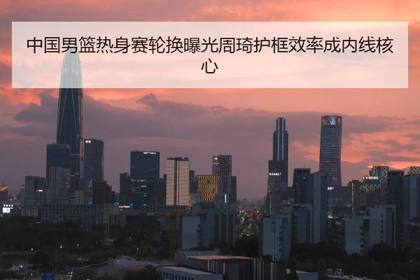 中国男篮热身赛轮换曝光周琦护框效率成内线核心