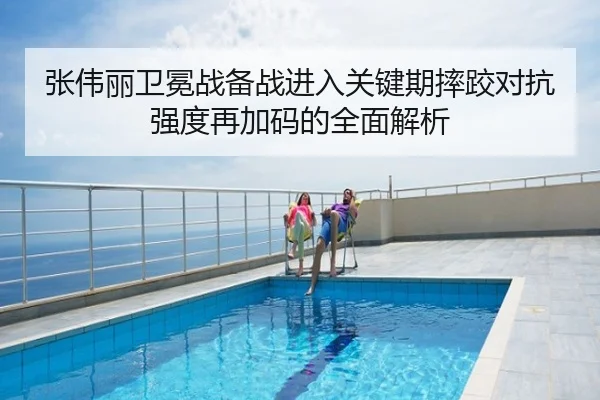 张伟丽卫冕战备战进入关键期摔跤对抗强度再加码的全面解析