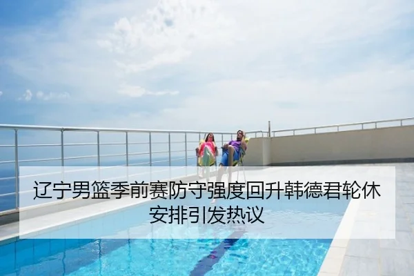 辽宁男篮季前赛防守强度回升韩德君轮休安排引发热议