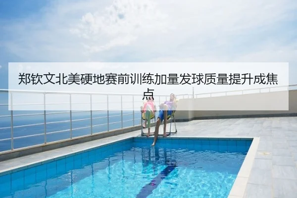 郑钦文北美硬地赛前训练加量发球质量提升成焦点