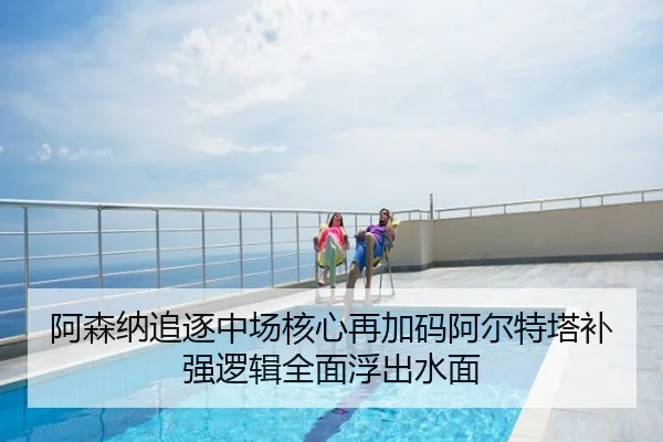 阿森纳追逐中场核心再加码阿尔特塔补强逻辑全面浮出水面