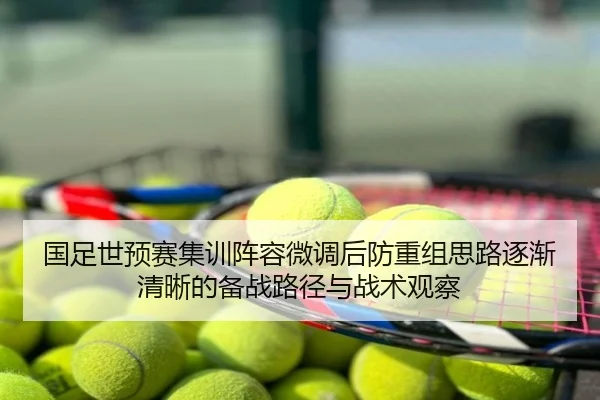 国足世预赛集训阵容微调后防重组思路逐渐清晰的备战路径与战术观察