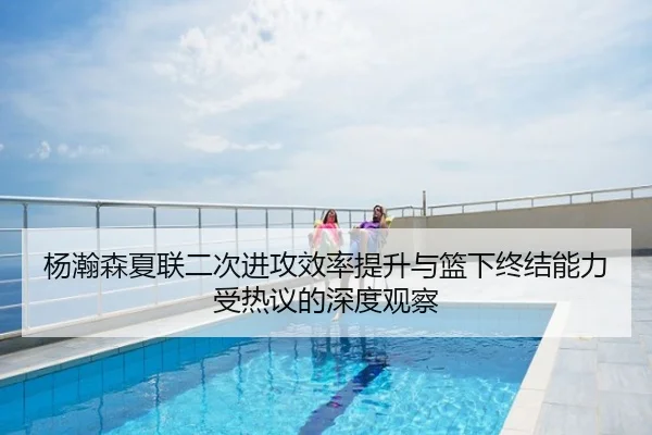 杨瀚森夏联二次进攻效率提升与篮下终结能力受热议的深度观察