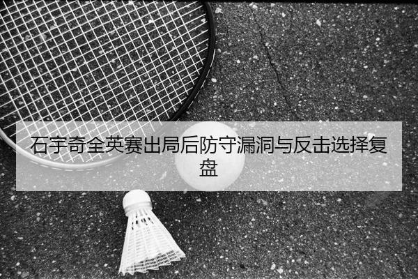 石宇奇全英赛出局后防守漏洞与反击选择复盘