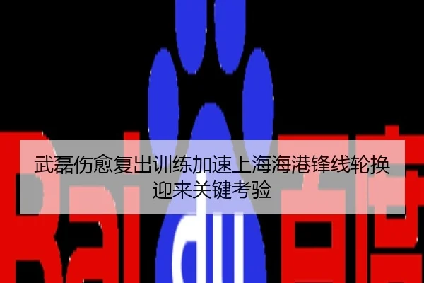 武磊伤愈复出训练加速上海海港锋线轮换迎来关键考验