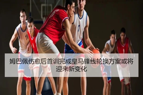 姆巴佩伤愈后首训完成皇马锋线轮换方案或将迎来新变化
