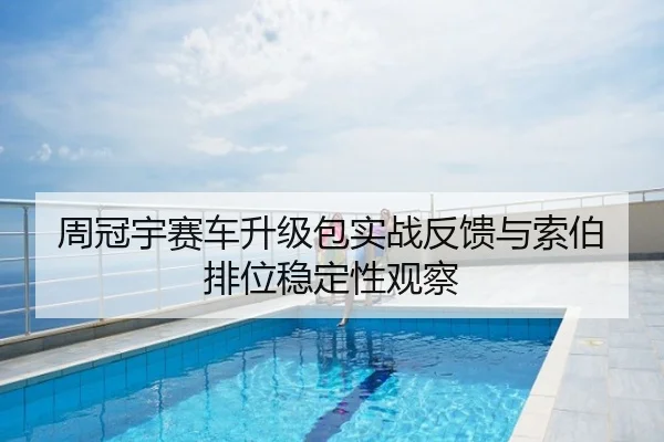 周冠宇赛车升级包实战反馈与索伯排位稳定性观察