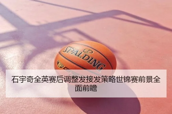 石宇奇全英赛后调整发接发策略世锦赛前景全面前瞻