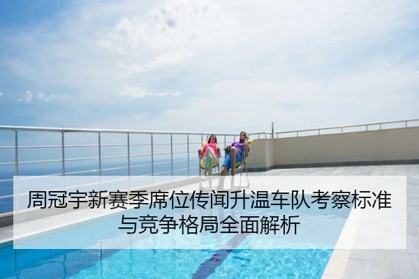 周冠宇新赛季席位传闻升温车队考察标准与竞争格局全面解析