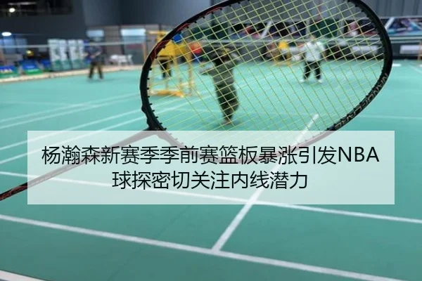 杨瀚森新赛季季前赛篮板暴涨引发NBA球探密切关注内线潜力