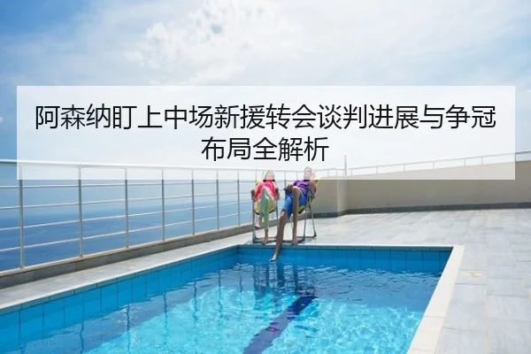 阿森纳盯上中场新援转会谈判进展与争冠布局全解析